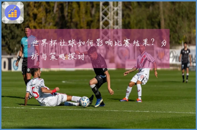 世界杯让球如何影响比赛结果？分析与策略探讨