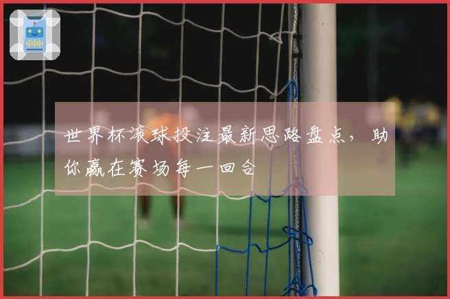 世界杯滚球投注最新思路盘点，助你赢在赛场每一回合
